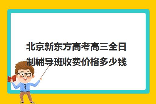 北京新东方高考高三全日制辅导班收费价格多少钱（新东方高考冲刺班封闭式全日制）