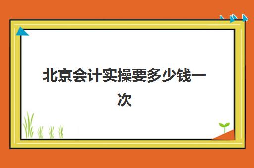 北京会计实操要多少钱一次(北京会计培训哪家靠谱)