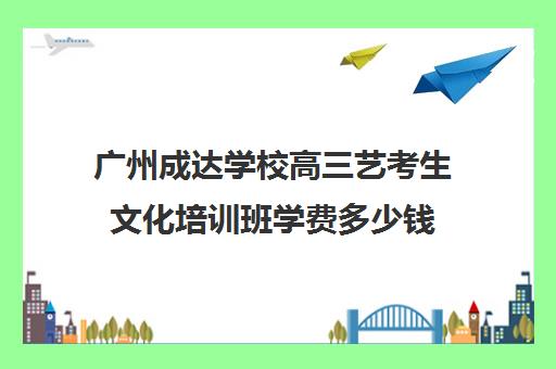 广州成达学校高三艺考生文化培训班学费多少钱(广州高考培训机构排名榜)