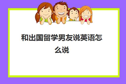 和出国留学男友说英语怎么说(男朋友要出国留学怎么办)