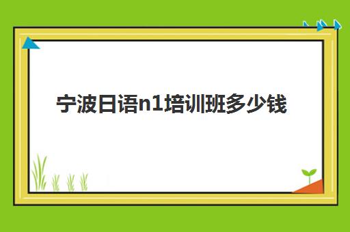 宁波日语n1培训班多少钱(新东方日语n1班多少钱)