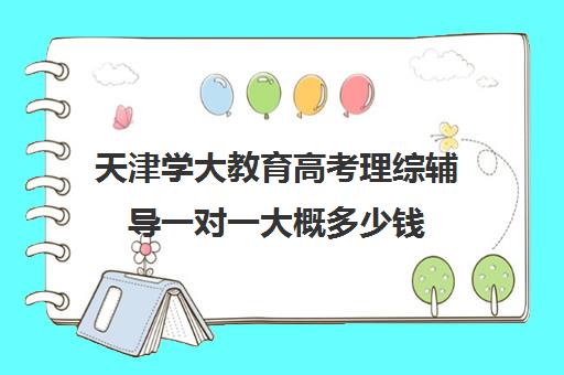 天津学大教育高考理综辅导一对一大概多少钱（大成教育口碑怎么样）