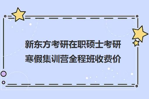 新东方考研在职硕士考研寒假集训营全程班收费价格多少钱（新东方考研价格表）