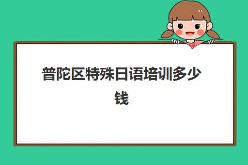 普陀区特殊日语培训多少钱(上海最靠谱的日语培训机构)