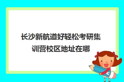 长沙新航道好轻松考研集训营校区地址在哪（南京新航道哪个校区好）