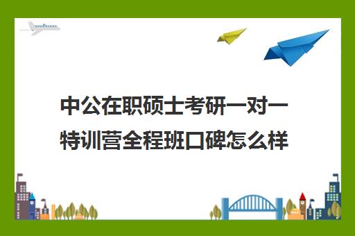 中公在职硕士考研一对一特训营全程班口碑怎么样？（中公教育考公培训班怎么样）