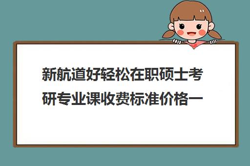 新航道好轻松在职硕士考研专业课收费标准价格一览（在职研究生学费一览）