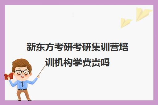 新东方考研考研集训营培训机构学费贵吗（新东方考研全程班咋样）