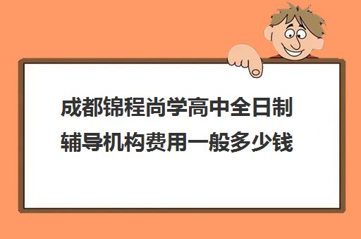 成都锦程尚学高中全日制辅导机构费用一般多少钱(成都高三培训班收费标准)