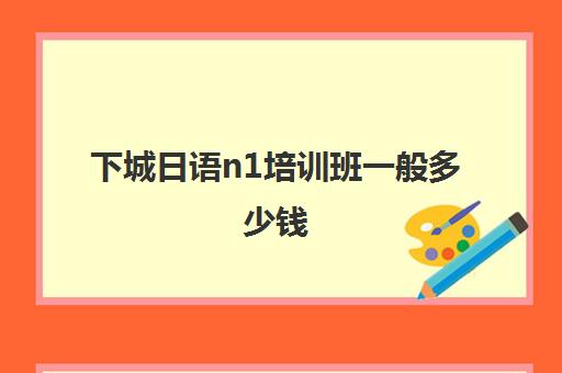 下城日语n1培训班一般多少钱(新东方日语n1班多少钱)