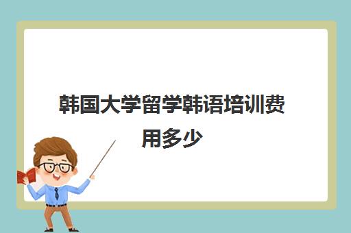 韩国大学留学韩语培训费用多少(韩国留学一年需要多少钱)