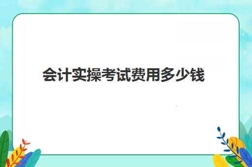 会计实操考试费用多少钱(会计考试需要多少钱)