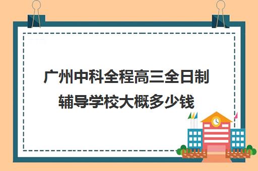 广州中科全程高三全日制辅导学校大概多少钱(广州市高职高考全日制培训班)