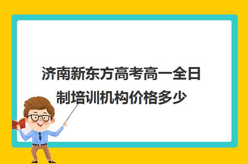 济南新东方高考高一全日制培训机构价格多少(济南新东方高三冲刺班收费价格表)