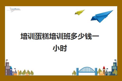 培训蛋糕培训班多少钱一小时(培训学蛋糕一般需要多少钱)