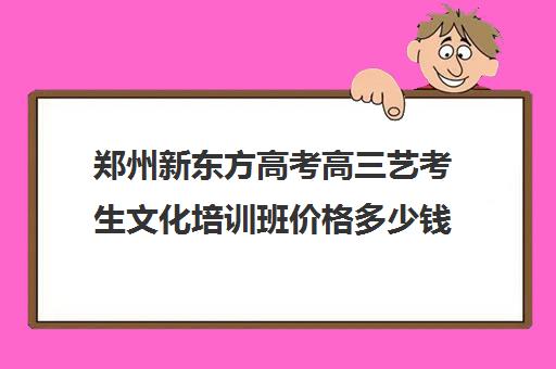 郑州新东方高考高三艺考生文化培训班价格多少钱(新东方高三全日制有用吗)