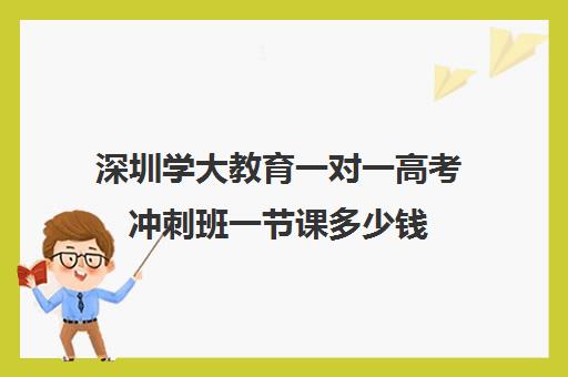 深圳学大教育一对一高考冲刺班一节课多少钱(学大教育高考冲刺班怎么样)