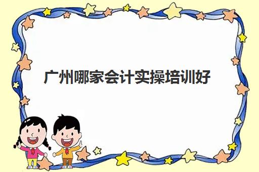 广州哪家会计实操培训好(会计网上培训学校哪家好)