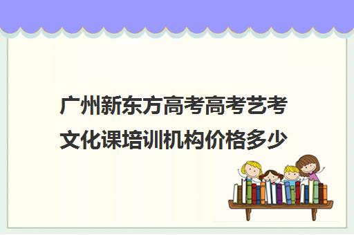 广州新东方高考高考艺考文化课培训机构价格多少钱(广州艺考培训学校前十)