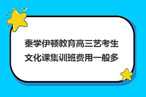 秦学伊顿教育高三艺考生文化课集训班费用一般多少钱(艺考生文化课分数线)