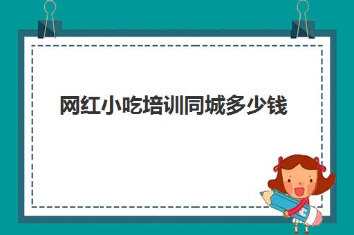 网红小吃培训同城多少钱(街边小吃培训速成班)