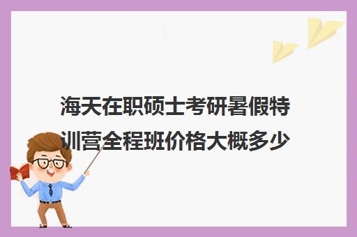 海天在职硕士考研暑假特训营全程班价格大概多少钱（在职考研哪家机构好）