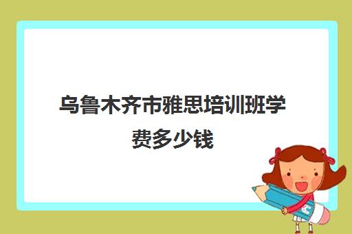 乌鲁木齐市雅思培训班学费多少钱(雅思班一般都是怎么收费的)