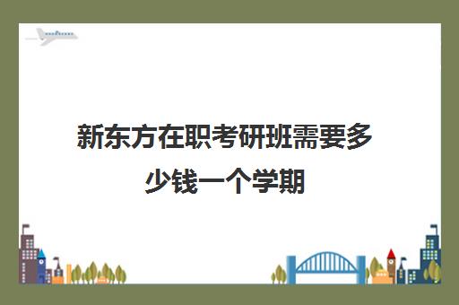 新东方在职考研班需要多少钱一个学期(新东方一年学费大概多少)