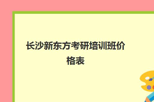 长沙新东方考研培训班价格表(新东方考研价格表)