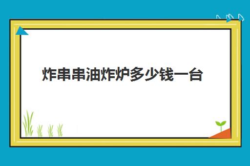 炸串串油炸炉多少钱一台(小型电炸炉价格及图片)