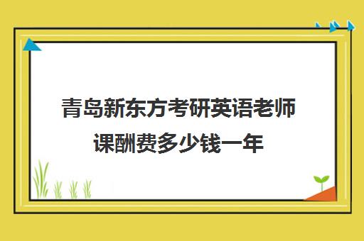 青岛新东方考研英语老师课酬费多少钱一年(新东方优能一对一怎样)