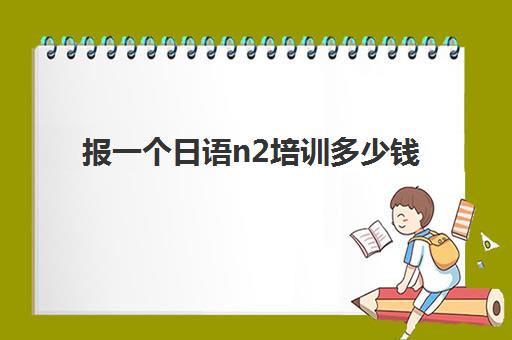 报一个日语n2培训多少钱(日语零基础可以直接报N2吗)