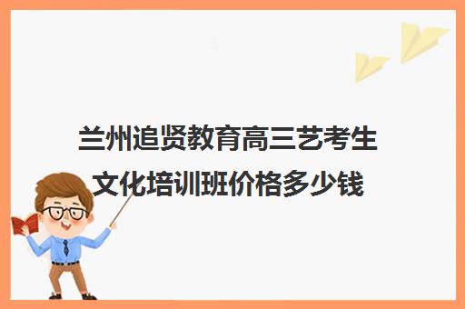 兰州追贤教育高三艺考生文化培训班价格多少钱(美术艺考培训班哪个好)