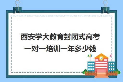 西安学大教育封闭式高考一对一培训一年多少钱（学大教育高三全日制价格）