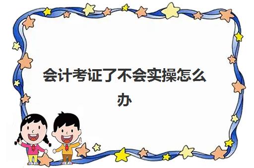 会计考证了不会实操怎么办(自学初级会计证好考吗)