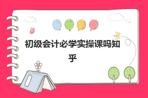 初级会计必学实操课吗知乎(零基础学初级会计容易吗)