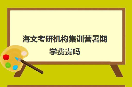 海文考研机构集训营暑期学费贵吗（海文考研价格表）