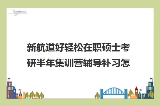 新航道好轻松在职硕士考研半年集训营辅导补习怎么收费