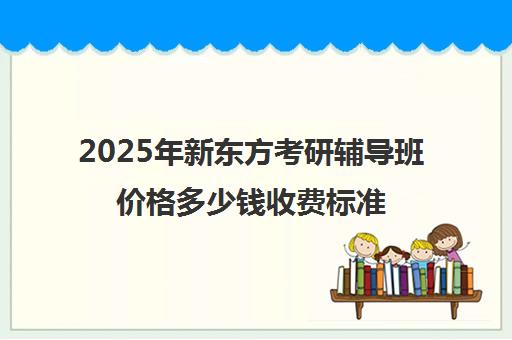 2025年新东方考研辅导班价格多少钱收费标准一览(新东方考研一对一多少钱)