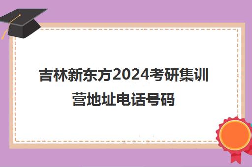 吉林新东方2024考研集训营地址电话号码(沈阳考研比较厉害的培训机构)