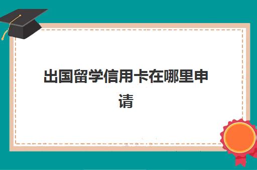 出国留学信用卡在哪里申请(出国需要办信用卡吗)