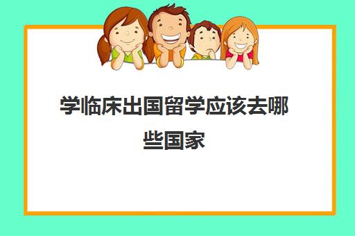 学临床出国留学应该去哪些国家(临床医学去哪个国家留学比较好)