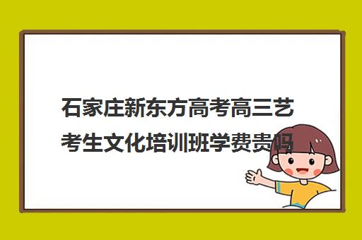 石家庄新东方高考高三艺考生文化培训班学费贵吗(艺考培训班学费)