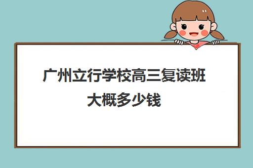 广州立行学校高三复读班大概多少钱(广州高三复读一年大约需要多少钱)