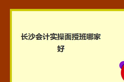 长沙会计实操面授班哪家好(学会计网课好还是面授班好)