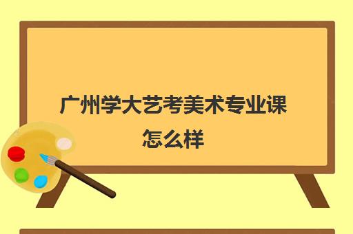 广州学大艺考美术专业课怎么样(艺考专业课分数是什么)