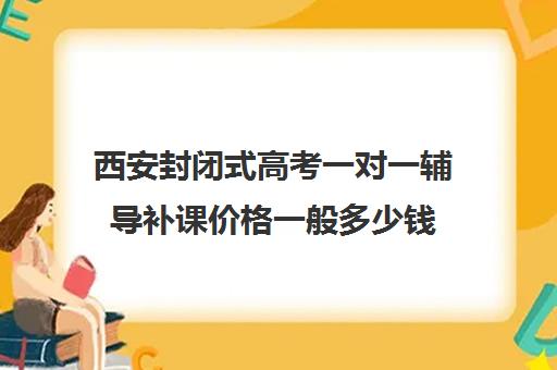 西安封闭式高考一对一辅导补课价格一般多少钱(西安高考补课机构有哪些)