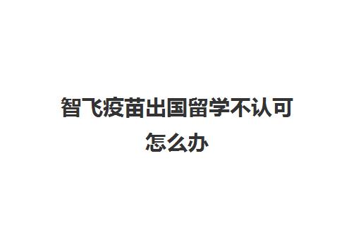 智飞疫苗出国留学不认可怎么办(安徽智飞新冠疫苗世卫组织认可吗)