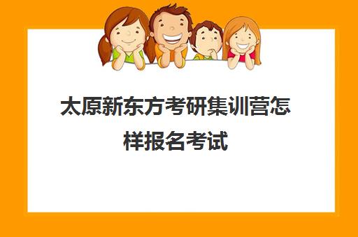 太原新东方考研集训营怎样报名考试(太原军事集训营有地方参加吗)