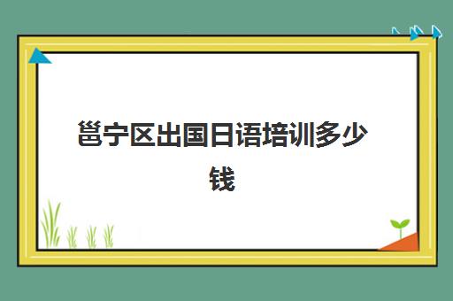 邕宁区出国日语培训多少钱(日语班价格一般多少钱)